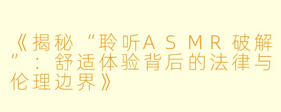 《揭秘“聆听ASMR破解”：舒适体验背后的法律与伦理边界》