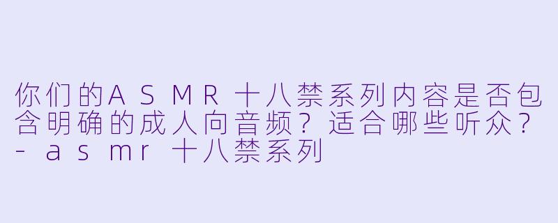 你们的ASMR十八禁系列内容是否包含明确的成人向音频?适合哪些听众?
