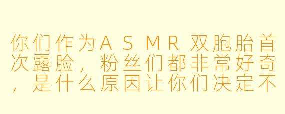 你们作为ASMR双胞胎首次露脸，粉丝们都非常好奇，是什么原因让你们决定不再保持神秘感？
