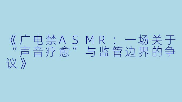 《广电禁ASMR：一场关于“声音疗愈”与监管边界的争议》