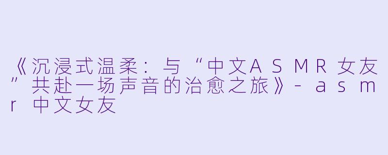 《沉浸式温柔：与“中文ASMR女友”共赴一场声音的治愈之旅》-asmr中文女友