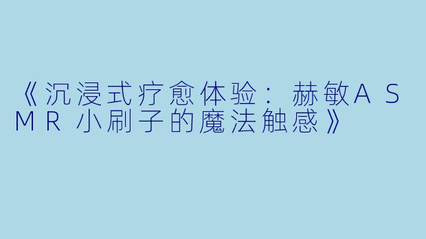 《沉浸式疗愈体验:赫敏ASMR小刷子的魔法触感》
