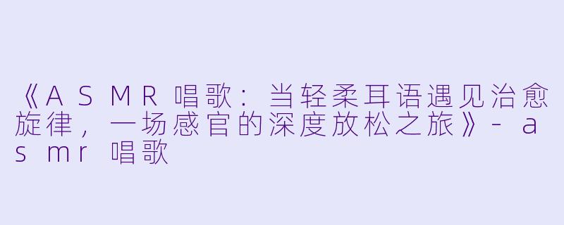 《ASMR唱歌：当轻柔耳语遇见治愈旋律，一场感官的深度放松之旅》-asmr唱歌
