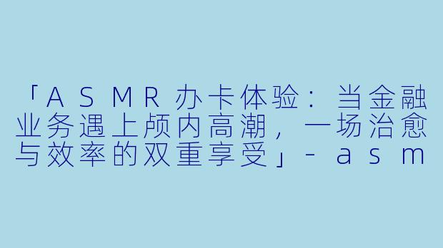 「ASMR办卡体验：当金融业务遇上颅内高潮，一场治愈与效率的双重享受」-asmr办卡