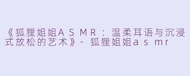《狐狸姐姐ASMR：温柔耳语与沉浸式放松的艺术》-狐狸姐姐asmr