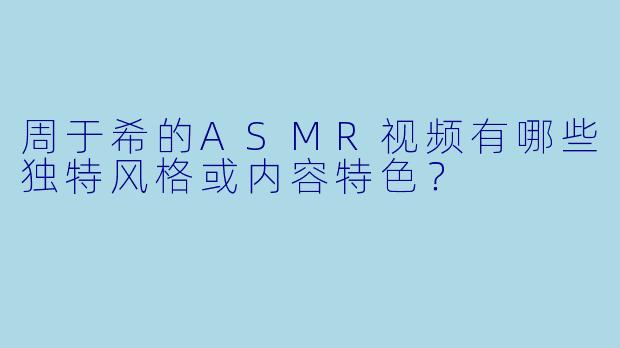 周于希的ASMR视频有哪些独特风格或内容特色？