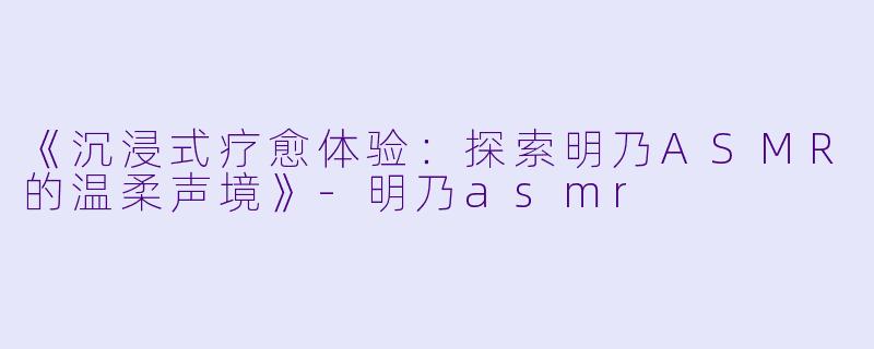 《沉浸式疗愈体验：探索明乃ASMR的温柔声境》-明乃asmr