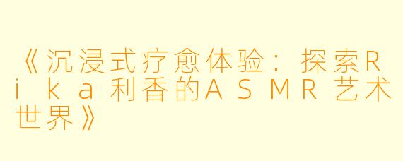 《沉浸式疗愈体验：探索Rika利香的ASMR艺术世界》