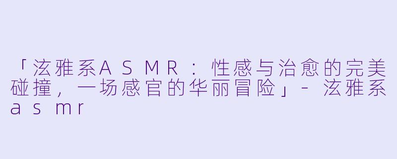 「泫雅系ASMR：性感与治愈的完美碰撞，一场感官的华丽冒险」-泫雅系asmr