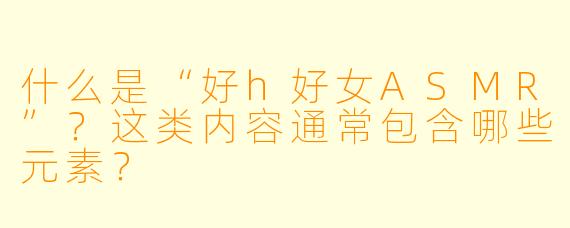 什么是“好h好女ASMR”？这类内容通常包含哪些元素？
