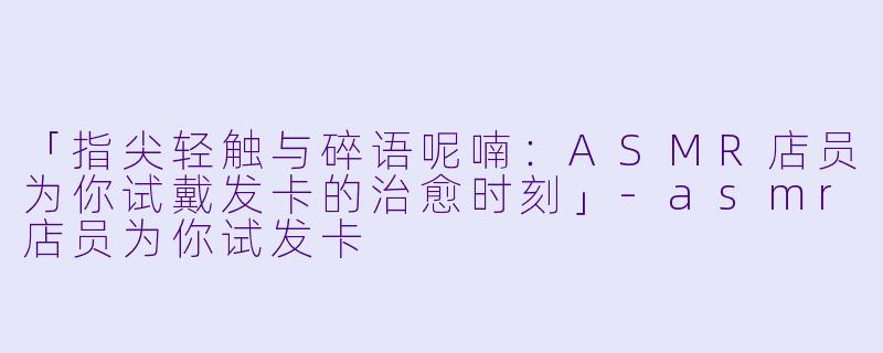 「指尖轻触与碎语呢喃:ASMR店员为你试戴发卡的治愈时刻」