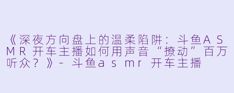 《深夜方向盘上的温柔陷阱：斗鱼ASMR开车主播如何用声音“撩动”百万听众？》-斗鱼asmr开车主播