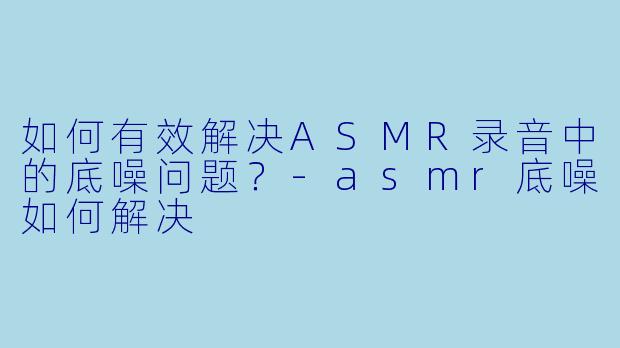 如何有效解决ASMR录音中的底噪问题?