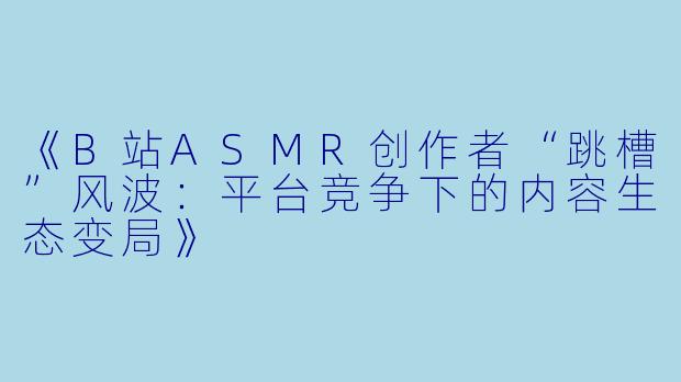 《B站ASMR创作者“跳槽”风波：平台竞争下的内容生态变局》