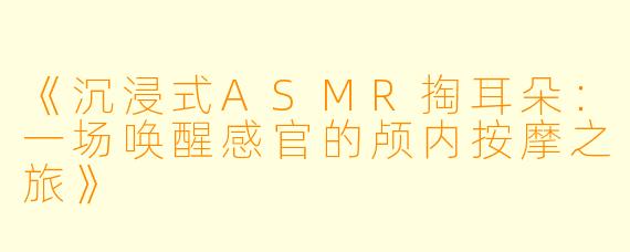 《沉浸式ASMR掏耳朵:一场唤醒感官的颅内按摩之旅》