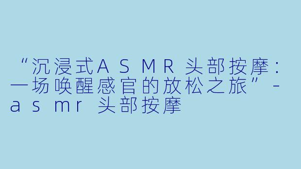 “沉浸式ASMR头部按摩:一场唤醒感官的放松之旅”