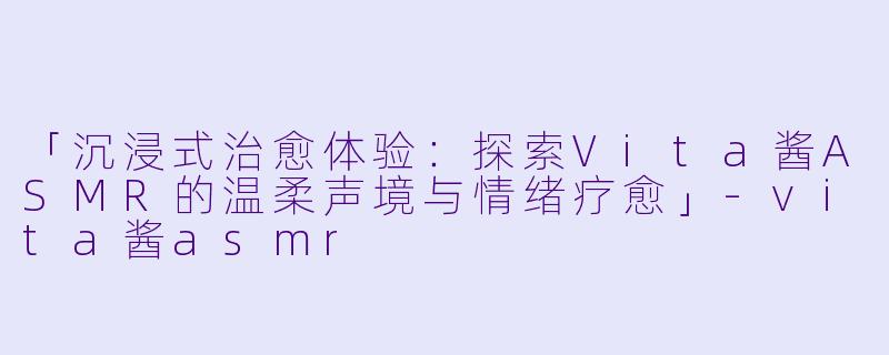 「沉浸式治愈体验：探索Vita酱ASMR的温柔声境与情绪疗愈」-vita酱asmr