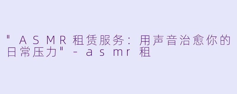 "ASMR租赁服务:用声音治愈你的日常压力"