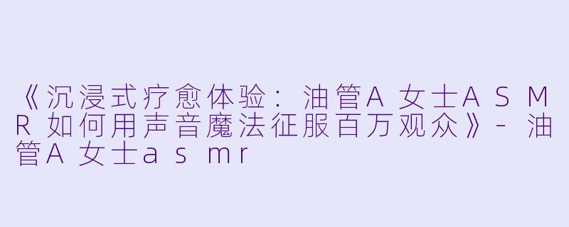 《沉浸式疗愈体验：油管A女士ASMR如何用声音魔法征服百万观众》-油管A女士asmr