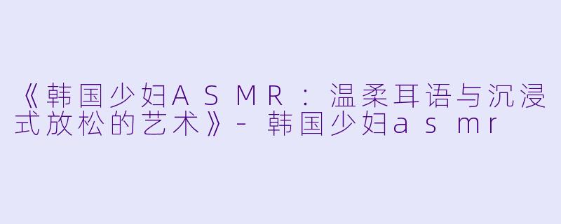 《韩国少妇ASMR：温柔耳语与沉浸式放松的艺术》-韩国少妇asmr