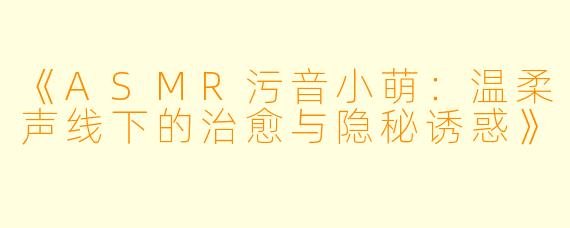 《ASMR污音小萌：温柔声线下的治愈与隐秘诱惑》