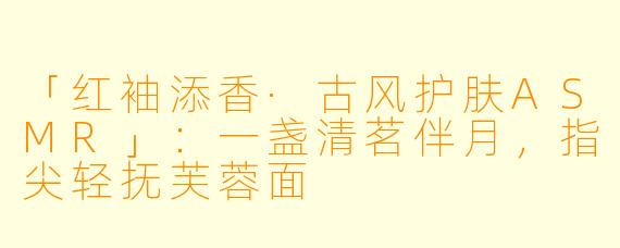 「红袖添香·古风护肤ASMR」:一盏清茗伴月,指尖轻抚芙蓉面