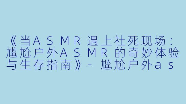 《当ASMR遇上社死现场：尴尬户外ASMR的奇妙体验与生存指南》-尴尬户外asmr