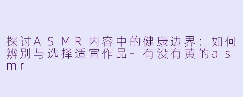 探讨ASMR内容中的健康边界：如何辨别与选择适宜作品-有没有黄的asmr