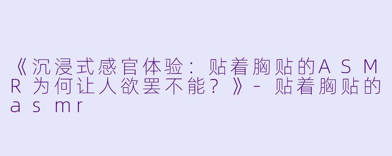 《沉浸式感官体验:贴着胸贴的ASMR为何让人欲罢不能?》