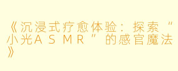 《沉浸式疗愈体验：探索“小光ASMR”的感官魔法》