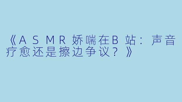 《ASMR娇喘在B站：声音疗愈还是擦边争议？》