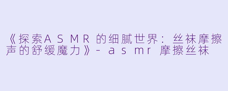 《探索ASMR的细腻世界：丝袜摩擦声的舒缓魔力》-asmr摩擦丝袜
