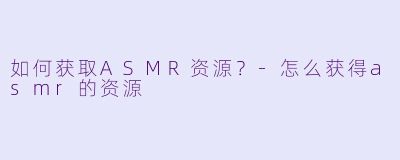 如何获取ASMR资源？-怎么获得asmr的资源