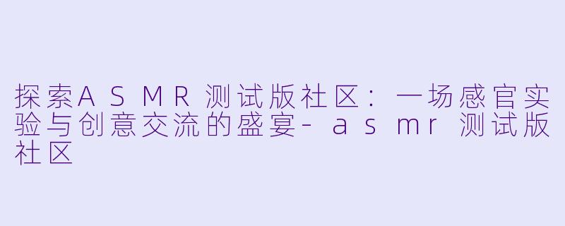 探索ASMR测试版社区：一场感官实验与创意交流的盛宴-asmr测试版社区