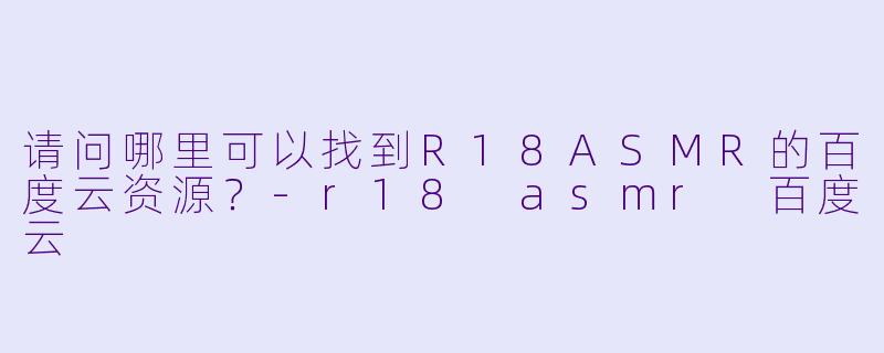 请问哪里可以找到R18ASMR的百度云资源？-r18 asmr 百度云