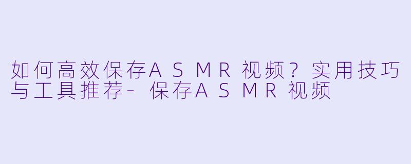 如何高效保存ASMR视频?实用技巧与工具推荐