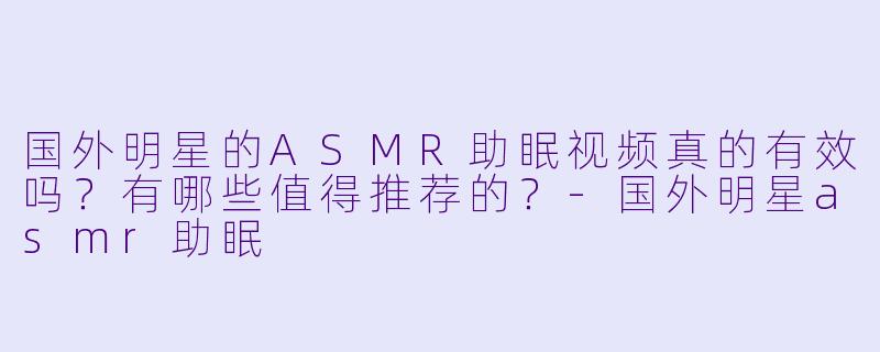 国外明星的ASMR助眠视频真的有效吗？有哪些值得推荐的？-国外明星asmr助眠