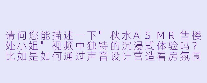 请问您能描述一下"秋水ASMR售楼处小姐"视频中独特的沉浸式体验吗?比如是如何通过声音设计营造看房氛围的?