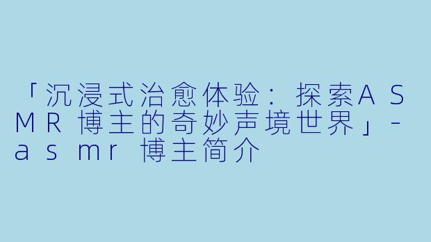 「沉浸式治愈体验：探索ASMR博主的奇妙声境世界」