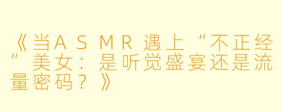 《当ASMR遇上“不正经”美女：是听觉盛宴还是流量密码？》