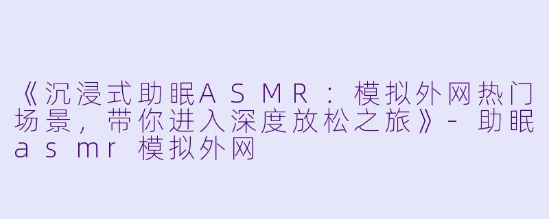 《沉浸式助眠ASMR:模拟外网热门场景,带你进入深度放松之旅》