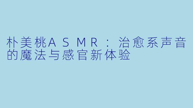 朴美桃ASMR：治愈系声音的魔法与感官新体验