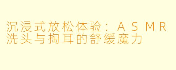 沉浸式放松体验：ASMR洗头与掏耳的舒缓魔力