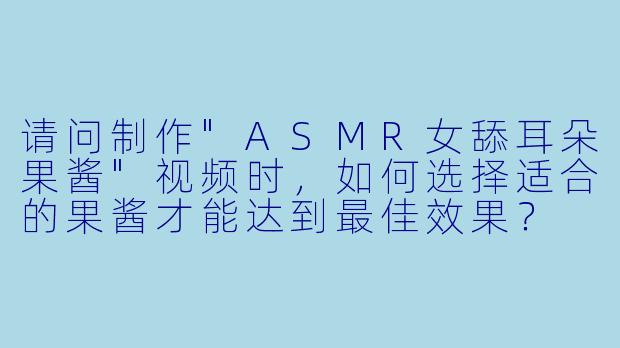 请问制作"ASMR女舔耳朵果酱"视频时,如何选择适合的果酱才能达到最佳效果?