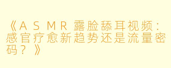 《ASMR露脸舔耳视频：感官疗愈新趋势还是流量密码？》