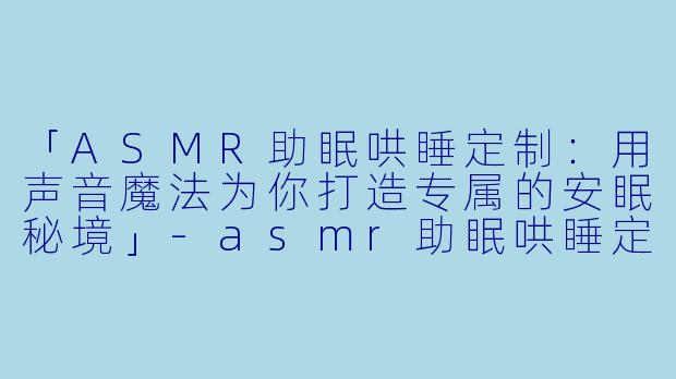 「ASMR助眠哄睡定制：用声音魔法为你打造专属的安眠秘境」-asmr助眠哄睡定制