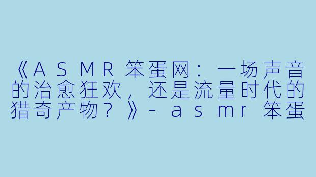 《ASMR笨蛋网:一场声音的治愈狂欢,还是流量时代的猎奇产物?》