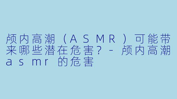 颅内高潮（ASMR）可能带来哪些潜在危害？-颅内高潮asmr的危害