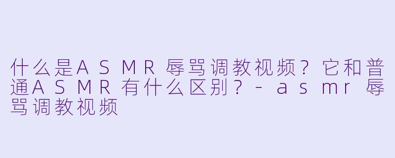 什么是ASMR辱骂调教视频?它和普通ASMR有什么区别?