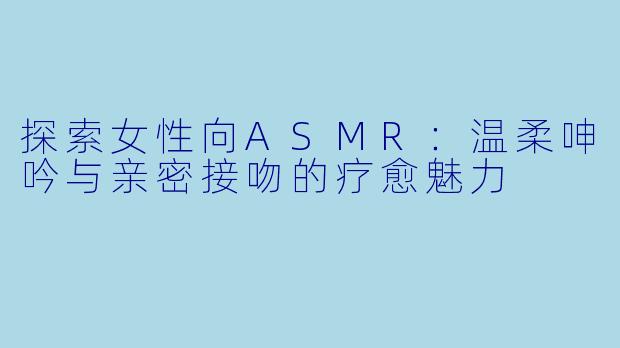 探索女性向ASMR：温柔呻吟与亲密接吻的疗愈魅力